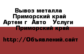 Вывоз металла - Приморский край, Артем г. Авто » Услуги   . Приморский край